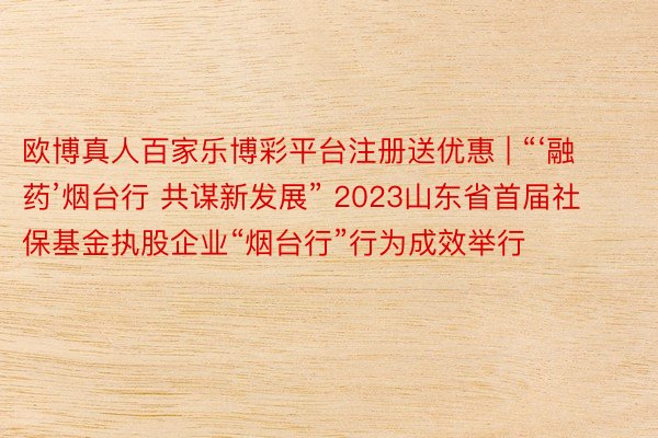 欧博真人百家乐博彩平台注册送优惠 | “‘融药’烟台行 共谋新发展” 2023山东省首届社保基金执股企业“烟台行”行为成效举行
