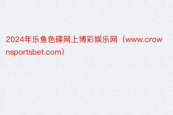 2024年乐鱼色碟网上博彩娱乐网（www.crownsportsbet.com）
