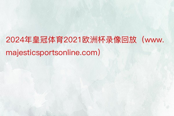 2024年皇冠体育2021欧洲杯录像回放（www.majesticsportsonline.com）