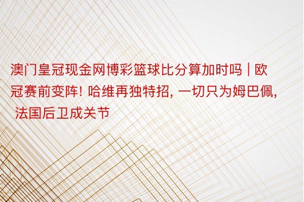 澳门皇冠现金网博彩篮球比分算加时吗 | 欧冠赛前变阵! 哈维再独特招, 一切只为姆巴佩, 法国后卫成关节