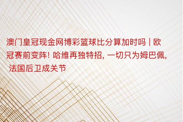 澳门皇冠现金网博彩篮球比分算加时吗 | 欧冠赛前变阵! 哈维再独特招， 一切只为姆巴佩， 法国后卫成关节