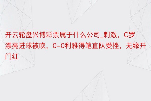 开云轮盘兴博彩票属于什么公司_刺激，C罗漂亮进球被吹，0-0利雅得笔直队受挫，无缘开门红