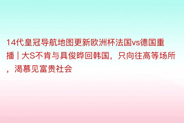 14代皇冠导航地图更新欧洲杯法国vs德国重播 | 大S不肯与具俊晔回韩国，只向往高等场所，渴慕见富贵社会