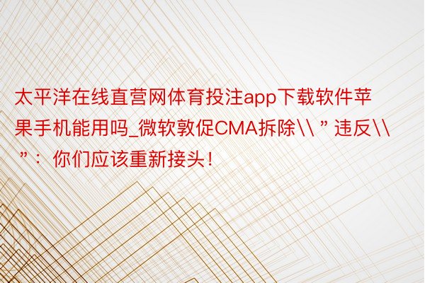 太平洋在线直营网体育投注app下载软件苹果手机能用吗_微软敦促CMA拆除\＂违反\＂：你们应该重新接头！