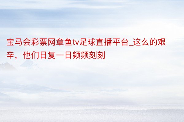 宝马会彩票网章鱼tv足球直播平台_这么的艰辛，他们日复一日频频刻刻