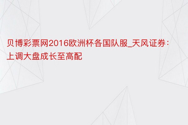 贝博彩票网2016欧洲杯各国队服_天风证券：上调大盘成长至高