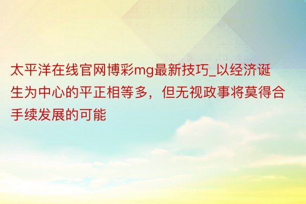 太平洋在线官网博彩mg最新技巧_以经济诞生为中心的平正相等多，但无视政事将莫得合手续发展的可能