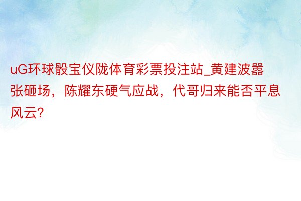 uG环球骰宝仪陇体育彩票投注站_黄建波嚣张砸场，陈耀东硬气应战，代哥归来能否平息风云？